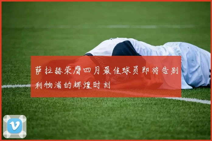 萨拉赫荣膺四月最佳球员即将告别利物浦的辉煌时刻