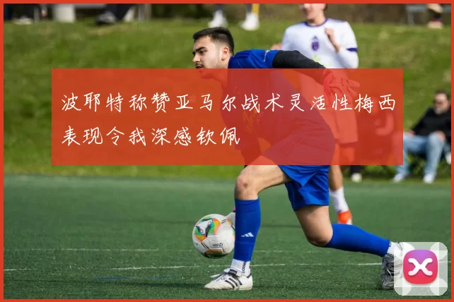 波耶特称赞亚马尔战术灵活性梅西表现令我深感钦佩