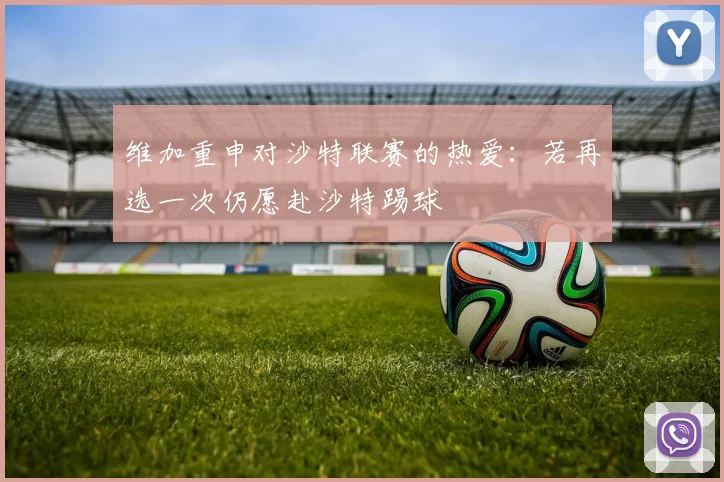 维加重申对沙特联赛的热爱：若再选一次仍愿赴沙特踢球