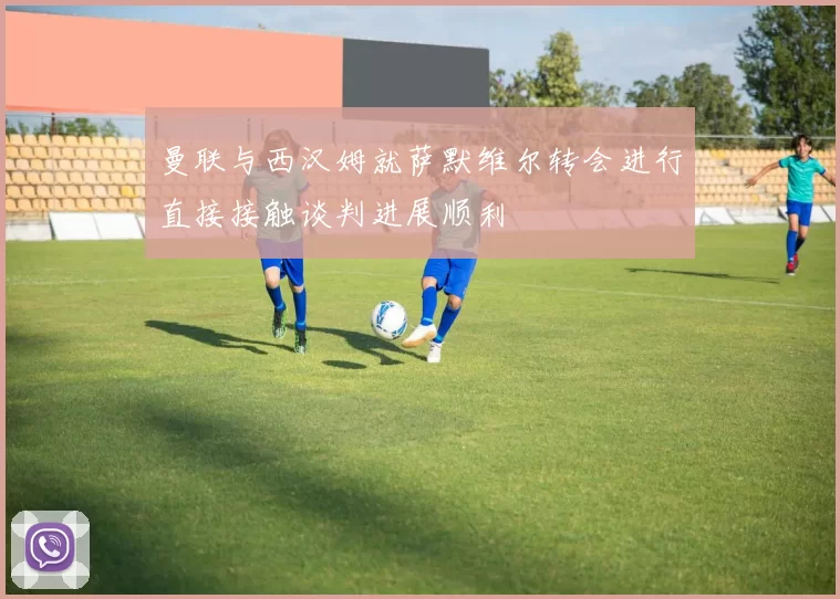 曼联与西汉姆就萨默维尔转会进行直接接触谈判进展顺利