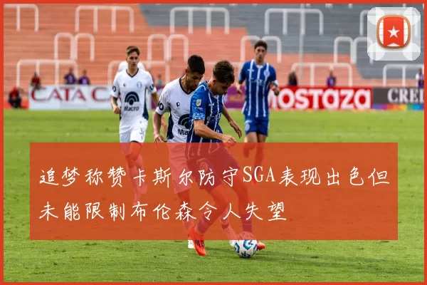 追梦称赞卡斯尔防守SGA表现出色但未能限制布伦森令人失望
