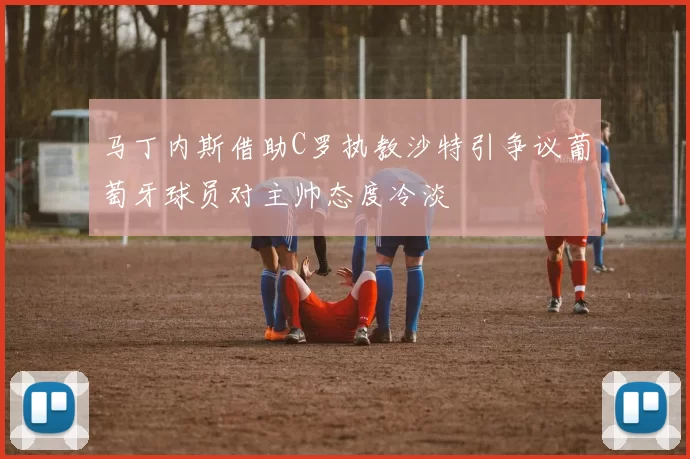 马丁内斯借助C罗执教沙特引争议葡萄牙球员对主帅态度冷淡