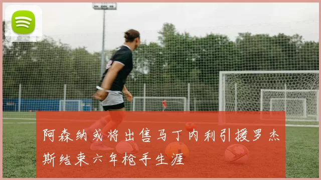 阿森纳或将出售马丁内利引援罗杰斯结束六年枪手生涯