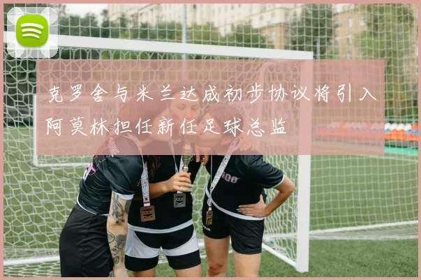 克罗舍与米兰达成初步协议将引入阿莫林担任新任足球总监