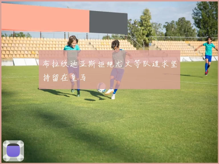 布拉欣迪亚斯拒绝尤文等队追求坚持留在皇马