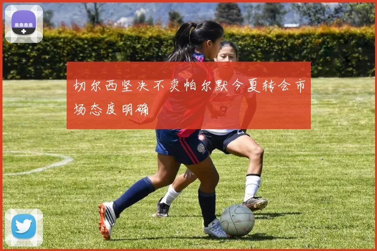 切尔西坚决不卖帕尔默今夏转会市场态度明确