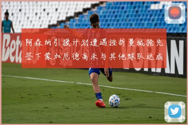 阿森纳引援计划遭遇挫折曼城抢先签下蒙加厄德高未与其他球队达成协议