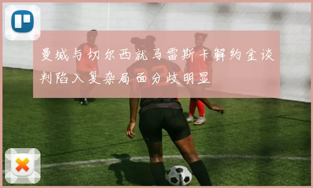 曼城与切尔西就马雷斯卡解约金谈判陷入复杂局面分歧明显