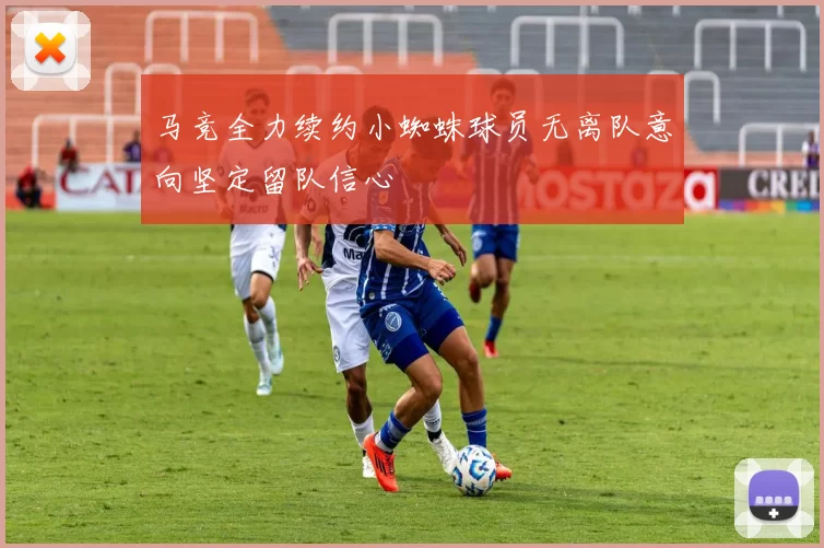 马竞全力续约小蜘蛛球员无离队意向坚定留队信心
