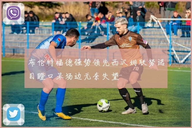 布伦特福德强势领先西汉姆联努诺目瞪口呆场边无奈失望